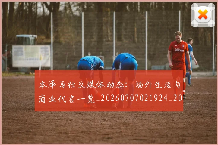 本泽马社交媒体动态:场外生活与商业代言一览_20260707021924_20260731174455