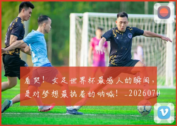 看哭!女足世界杯最感人的瞬间,是对梦想最执着的呐喊!_20260708194636