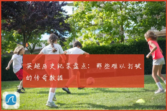 英超历史纪录盘点:那些难以打破的传奇数据