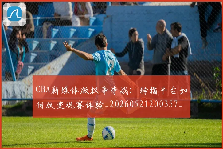 CBA新媒体版权争夺战:转播平台如何改变观赛体验_20260521200357_20260712045227