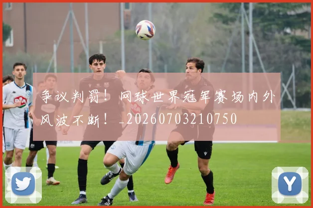 争议判罚!网球世界冠军赛场内外风波不断!_20260703210750