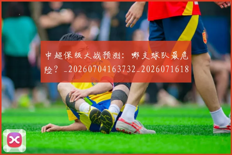 中超保级大战预测：哪支球队最危险？_20260704163732_20260716184546