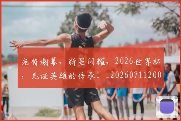 老将谢幕,新星闪耀,2026世界杯,见证英雄的传承!_20260711200936_20260803143823