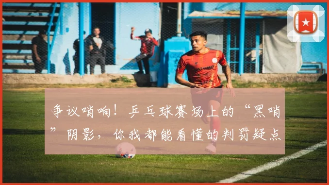争议哨响!乒乓球赛场上的“黑哨”阴影,你我都能看懂的判罚疑点