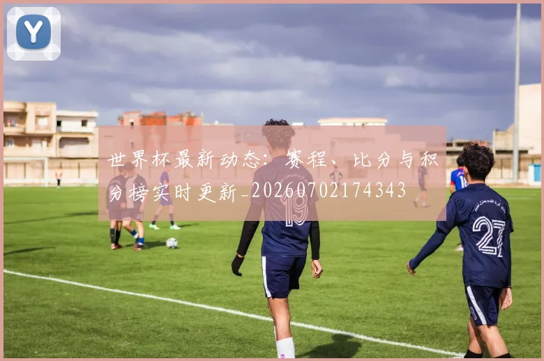 世界杯最新动态：赛程、比分与积分榜实时更新_20260702174343