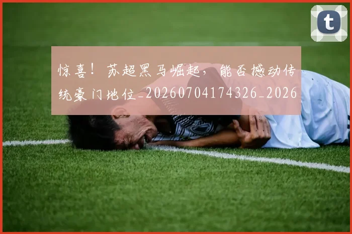 惊喜！苏超黑马崛起，能否撼动传统豪门地位_20260704174326_20260723172856