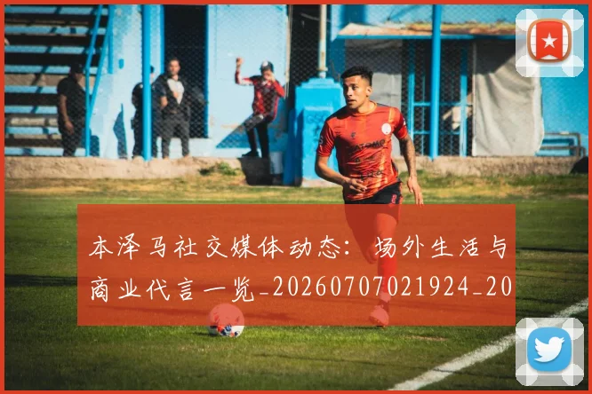 本泽马社交媒体动态：场外生活与商业代言一览_20260707021924_20260731174455