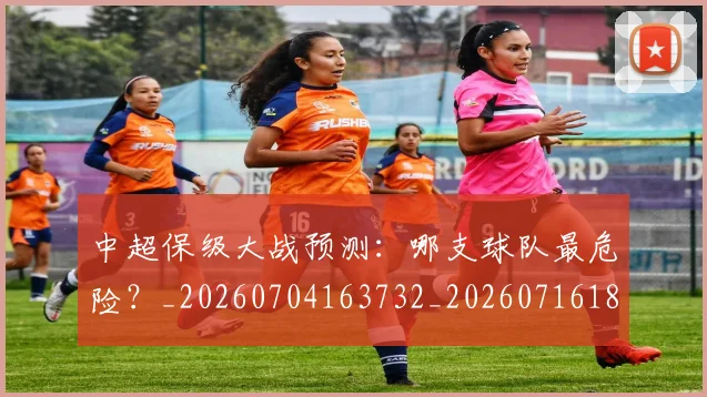 中超保级大战预测:哪支球队最危险?_20260704163732_20260716184546