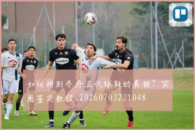 如何辨别乔丹正代球鞋的真假?实用鉴定教程_20260703231048