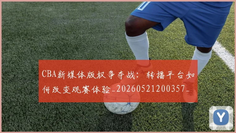 CBA新媒体版权争夺战:转播平台如何改变观赛体验_20260521200357_20260702164025_20260713214823