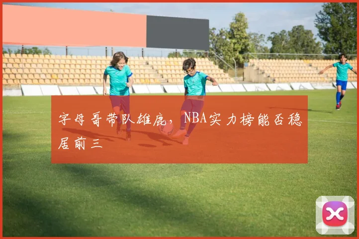 字母哥带队雄鹿,NBA实力榜能否稳居前三