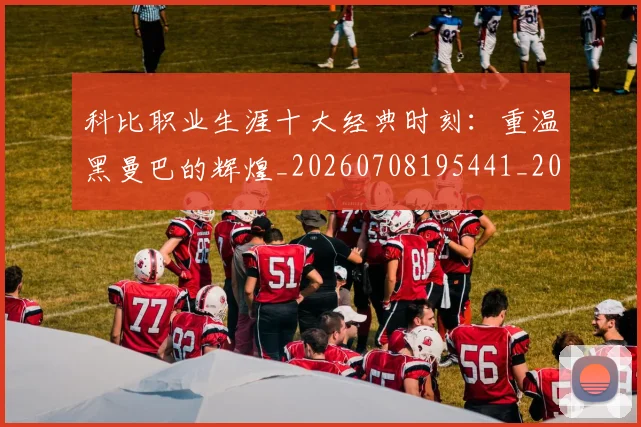 科比职业生涯十大经典时刻:重温黑曼巴的辉煌_20260708195441_20260802165734