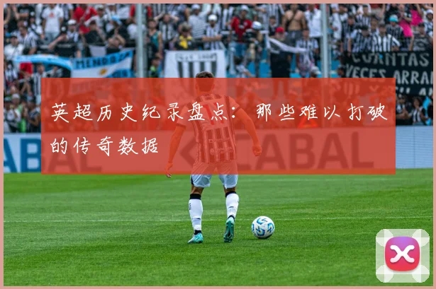 英超历史纪录盘点:那些难以打破的传奇数据