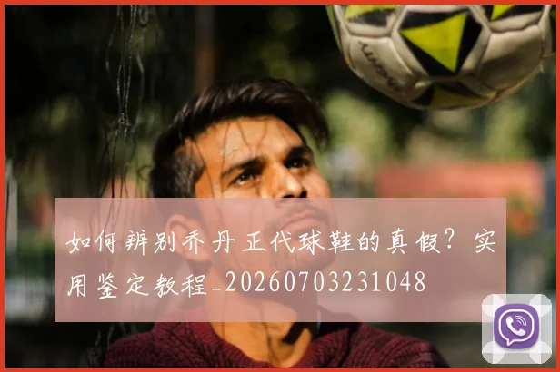 如何辨别乔丹正代球鞋的真假？实用鉴定教程_20260703231048
