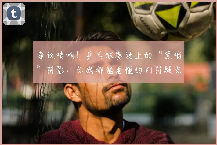 争议哨响！乒乓球赛场上的“黑哨”阴影，你我都能看懂的判罚疑点